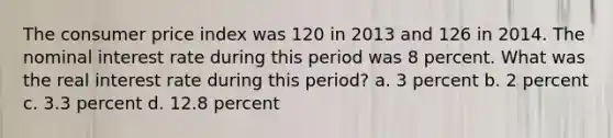 The consumer price index was 120 in 2013 and 126 in 2014. The nominal interest rate during this period was 8 percent. What was the real interest rate during this period? a. 3 percent b. 2 percent c. 3.3 percent d. 12.8 percent