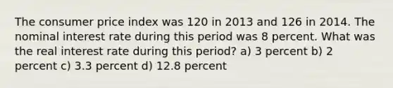 The consumer price index was 120 in 2013 and 126 in 2014. The nominal interest rate during this period was 8 percent. What was the real interest rate during this period? a) 3 percent b) 2 percent c) 3.3 percent d) 12.8 percent