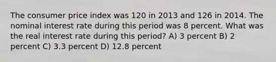 The consumer price index was 120 in 2013 and 126 in 2014. The nominal interest rate during this period was 8 percent. What was the real interest rate during this period? A) 3 percent B) 2 percent C) 3.3 percent D) 12.8 percent