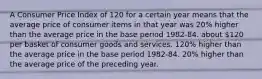 A Consumer Price Index of 120 for a certain year means that the average price of consumer items in that year was 20% higher than the average price in the base period 1982-84. about 120 per basket of consumer goods and services. 120% higher than the average price in the base period 1982-84. 20% higher than the average price of the preceding year.