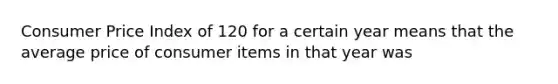 Consumer Price Index of 120 for a certain year means that the average price of consumer items in that year was