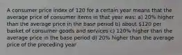 A consumer price index of 120 for a certain year means that the average price of consumer items in that year was: a) 20% higher than the average price in the base period b) about 120 per basket of consumer goods and services c) 120% higher than the average price in the base period d) 20% higher than the average price of the preceding year