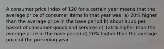 A consumer price index of 120 for a certain year means that the average price of consumer items in that year was: a) 20% higher than the average price in the base period b) about 120 per basket of consumer goods and services c) 120% higher than the average price in the base period d) 20% higher than the average price of the preceding year