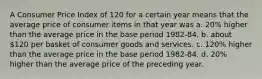 A Consumer Price Index of 120 for a certain year means that the average price of consumer items in that year was a. 20% higher than the average price in the base period 1982-84. b. about 120 per basket of consumer goods and services. c. 120% higher than the average price in the base period 1982-84. d. 20% higher than the average price of the preceding year.