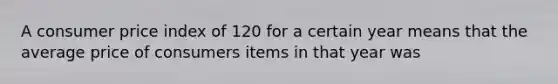 A consumer price index of 120 for a certain year means that the average price of consumers items in that year was