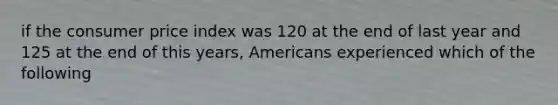 if the consumer price index was 120 at the end of last year and 125 at the end of this years, Americans experienced which of the following