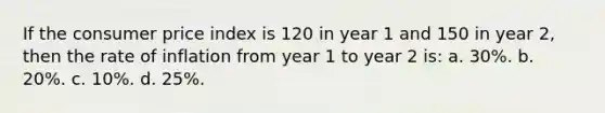 If the consumer price index is 120 in year 1 and 150 in year 2, then the rate of inflation from year 1 to year 2 is: a. 30%. b. 20%. c. 10%. d. 25%.