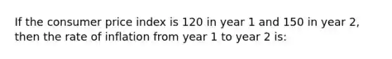 If the consumer price index is 120 in year 1 and 150 in year 2, then the rate of inflation from year 1 to year 2 is: