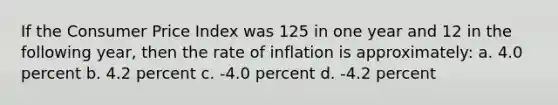 If the Consumer Price Index was 125 in one year and 12 in the following year, then the rate of inflation is approximately: a. 4.0 percent b. 4.2 percent c. -4.0 percent d. -4.2 percent