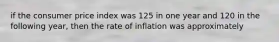 if the consumer price index was 125 in one year and 120 in the following year, then the rate of inflation was approximately