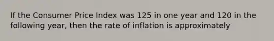 If the Consumer Price Index was 125 in one year and 120 in the following year, then the rate of inflation is approximately