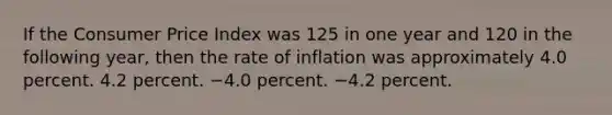 If the Consumer Price Index was 125 in one year and 120 in the following year, then the rate of inflation was approximately 4.0 percent. 4.2 percent. −4.0 percent. −4.2 percent.