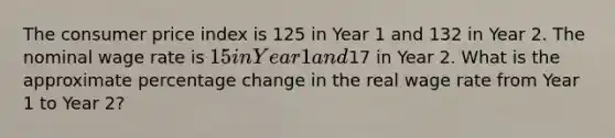 The consumer price index is 125 in Year 1 and 132 in Year 2. The nominal wage rate is 15 in Year 1 and17 in Year 2. What is the approximate percentage change in the real wage rate from Year 1 to Year 2?