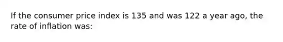 If the consumer price index is 135 and was 122 a year ago, the rate of inflation was: