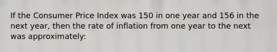 If the Consumer Price Index was 150 in one year and 156 in the next year, then the rate of inflation from one year to the next was approximately: