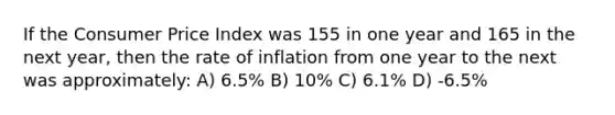 If the Consumer Price Index was 155 in one year and 165 in the next year, then the rate of inflation from one year to the next was approximately: A) 6.5% B) 10% C) 6.1% D) -6.5%