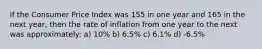 If the Consumer Price Index was 155 in one year and 165 in the next year, then the rate of inflation from one year to the next was approximately: a) 10% b) 6.5% c) 6.1% d) -6.5%