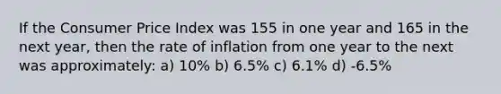 If the Consumer Price Index was 155 in one year and 165 in the next year, then the rate of inflation from one year to the next was approximately: a) 10% b) 6.5% c) 6.1% d) -6.5%