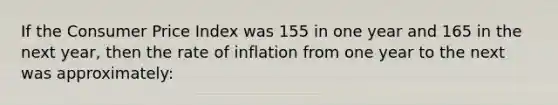 If the Consumer Price Index was 155 in one year and 165 in the next year, then the rate of inflation from one year to the next was approximately: