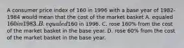 A consumer price index of 160 in 1996 with a base year of 1982-1984 would mean that the cost of the market basket A. equaled 160 in 1983. B. equaled160 in 1996. C. rose 160% from the cost of the market basket in the base year. D. rose 60% from the cost of the market basket in the base year.