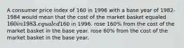 A consumer price index of 160 in 1996 with a base year of 1982-1984 would mean that the cost of the market basket equaled 160 in 1983. equaled160 in 1996. rose 160% from the cost of the market basket in the base year. rose 60% from the cost of the market basket in the base year.