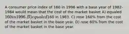 A consumer price index of 160 in 1996 with a base year of 1982-1984 would mean that the cost of the market basket A) equaled 160 in 1996. B) equaled160 in 1983. C) rose 160% from the cost of the market basket in the base year. D) rose 60% from the cost of the market basket in the base year.