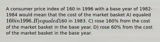 A consumer price index of 160 in 1996 with a base year of 1982-1984 would mean that the cost of the market basket A) equaled 160 in 1996. B) equaled160 in 1983. C) rose 160% from the cost of the market basket in the base year. D) rose 60% from the cost of the market basket in the base year.