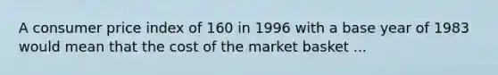 A consumer price index of 160 in 1996 with a base year of 1983 would mean that the cost of the market basket ...