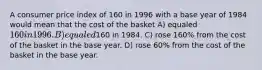 A consumer price index of 160 in 1996 with a base year of 1984 would mean that the cost of the basket A) equaled 160 in 1996. B) equaled160 in 1984. C) rose 160% from the cost of the basket in the base year. D) rose 60% from the cost of the basket in the base year.