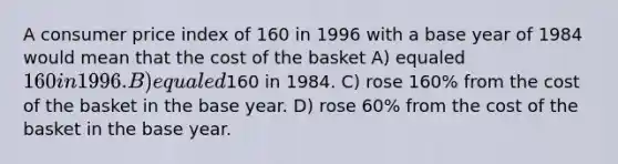 A consumer price index of 160 in 1996 with a base year of 1984 would mean that the cost of the basket A) equaled 160 in 1996. B) equaled160 in 1984. C) rose 160% from the cost of the basket in the base year. D) rose 60% from the cost of the basket in the base year.