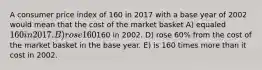 A consumer price index of 160 in 2017 with a base year of 2002 would mean that the cost of the market basket A) equaled 160 in 2017. B) rose 160% from the cost of the market basket in the base year. C) equaled160 in 2002. D) rose 60% from the cost of the market basket in the base year. E) is 160 times more than it cost in 2002.