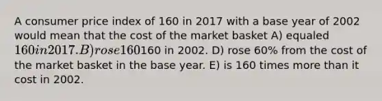 A consumer price index of 160 in 2017 with a base year of 2002 would mean that the cost of the market basket A) equaled 160 in 2017. B) rose 160% from the cost of the market basket in the base year. C) equaled160 in 2002. D) rose 60% from the cost of the market basket in the base year. E) is 160 times more than it cost in 2002.