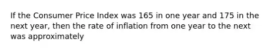 If the Consumer Price Index was 165 in one year and 175 in the next year, then the rate of inflation from one year to the next was approximately