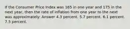 If the Consumer Price Index was 165 in one year and 175 in the next year, then the rate of inflation from one year to the next was approximately: Answer 4.3 percent. 5.7 percent. 6.1 percent. 7.5 percent.