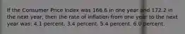 If the Consumer Price Index was 166.6 in one year and 172.2 in the next year, then the rate of inflation from one year to the next year was: 4.1 percent. 3.4 percent. 5.4 percent. 6.0 percent.