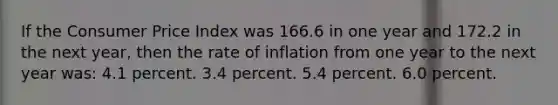 If the Consumer Price Index was 166.6 in one year and 172.2 in the next year, then the rate of inflation from one year to the next year was: 4.1 percent. 3.4 percent. 5.4 percent. 6.0 percent.