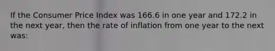 If the Consumer Price Index was 166.6 in one year and 172.2 in the next year, then the rate of inflation from one year to the next was: