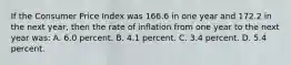 If the Consumer Price Index was 166.6 in one year and 172.2 in the next year, then the rate of inflation from one year to the next year was: A. 6.0 percent. B. 4.1 percent. C. 3.4 percent. D. 5.4 percent.