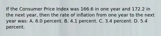 If the Consumer Price Index was 166.6 in one year and 172.2 in the next year, then the rate of inflation from one year to the next year was: A. 6.0 percent. B. 4.1 percent. C. 3.4 percent. D. 5.4 percent.