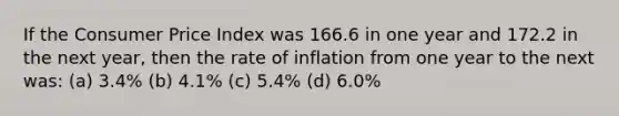 If the Consumer Price Index was 166.6 in one year and 172.2 in the next year, then the rate of inflation from one year to the next was: (a) 3.4% (b) 4.1% (c) 5.4% (d) 6.0%