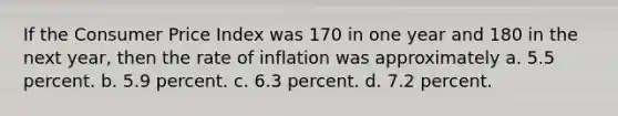 If the Consumer Price Index was 170 in one year and 180 in the next year, then the rate of inflation was approximately a. 5.5 percent. b. 5.9 percent. c. 6.3 percent. d. 7.2 percent.