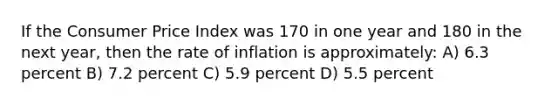 If the Consumer Price Index was 170 in one year and 180 in the next year, then the rate of inflation is approximately: A) 6.3 percent B) 7.2 percent C) 5.9 percent D) 5.5 percent