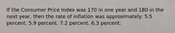 If the Consumer Price Index was 170 in one year and 180 in the next year, then the rate of inflation was approximately: 5.5 percent. 5.9 percent. 7.2 percent. 6.3 percent.