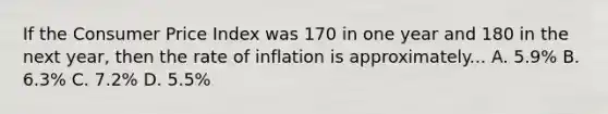 If the Consumer Price Index was 170 in one year and 180 in the next year, then the rate of inflation is approximately... A. 5.9% B. 6.3% C. 7.2% D. 5.5%