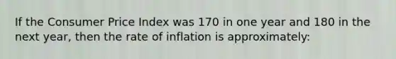 If the Consumer Price Index was 170 in one year and 180 in the next year, then the rate of inflation is approximately: