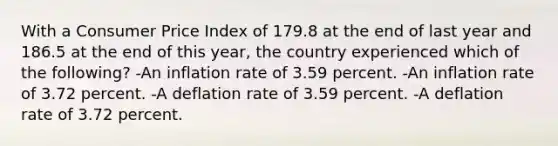 With a Consumer Price Index of 179.8 at the end of last year and 186.5 at the end of this year, the country experienced which of the following? -An inflation rate of 3.59 percent. -An inflation rate of 3.72 percent. -A deflation rate of 3.59 percent. -A deflation rate of 3.72 percent.