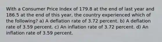 With a Consumer Price Index of 179.8 at the end of last year and 186.5 at the end of this year, the country experienced which of the following? a) A deflation rate of 3.72 percent. b) A deflation rate of 3.59 percent. c) An inflation rate of 3.72 percent. d) An inflation rate of 3.59 percent.