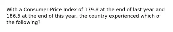 With a Consumer Price Index of 179.8 at the end of last year and 186.5 at the end of this year, the country experienced which of the following?