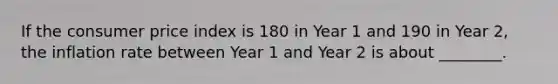 If the consumer price index is 180 in Year 1 and 190 in Year 2, the inflation rate between Year 1 and Year 2 is about ________.