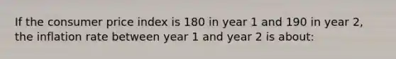 If the consumer price index is 180 in year 1 and 190 in year 2, the inflation rate between year 1 and year 2 is about: